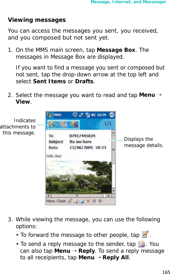 Message, Internet, and Messenger165Viewing messagesYou can access the messages you sent, you received, and you composed but not sent yet.1. On the MMS main screen, tap Message Box. The messages in Message Box are displayed. If you want to find a message you sent or composed but not sent, tap the drop-down arrow at the top left and select Sent Items or Drafts. 2. Select the message you want to read and tap Menu → View.3. While viewing the message, you can use the following options:• To forward the message to other people, tap .• To send a reply message to the sender, tap . You can also tap Menu → Reply. To send a reply message to all receipients, tap Menu → Reply All.Indicatesattachments tothis message. Displays the message details.
