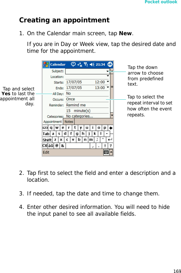 Pocket outlook169Creating an appointment1. On the Calendar main screen, tap New. If you are in Day or Week view, tap the desired date and time for the appointment.2. Tap first to select the field and enter a description and a location.3. If needed, tap the date and time to change them.4. Enter other desired information. You will need to hide the input panel to see all available fields.Tap the down arrow to choose from predefined text.Tap to select the repeat interval to set how often the event repeats.Tap and selectYes to last theappointment allday.