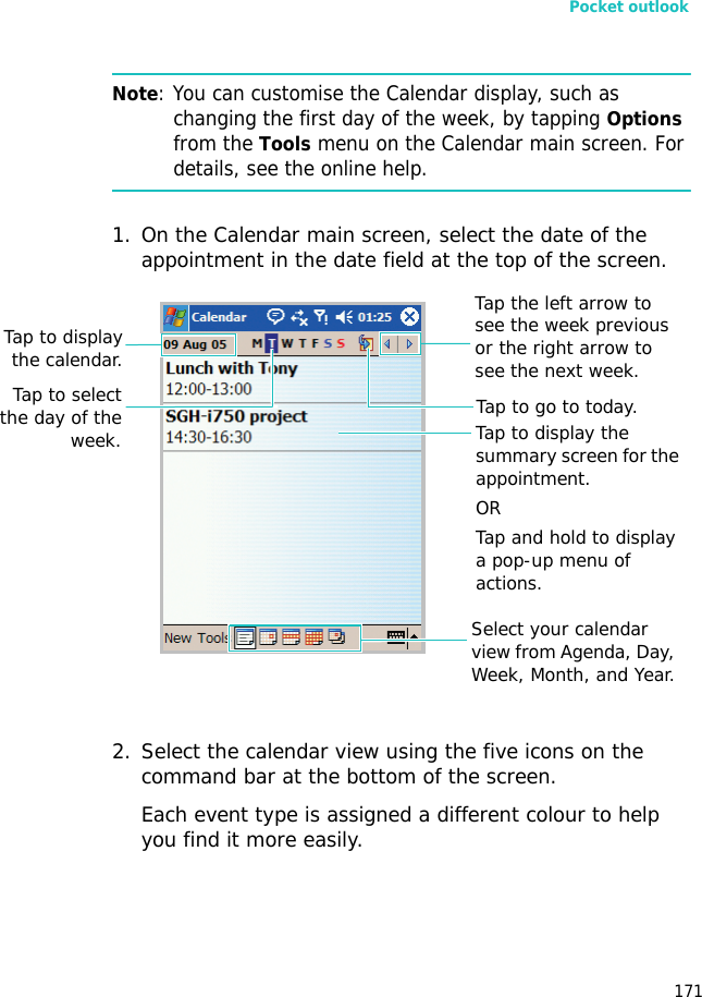 Pocket outlook171Note: You can customise the Calendar display, such as changing the first day of the week, by tapping Options from the Tools menu on the Calendar main screen. For details, see the online help.1. On the Calendar main screen, select the date of the appointment in the date field at the top of the screen. 2. Select the calendar view using the five icons on the command bar at the bottom of the screen.Each event type is assigned a different colour to help you find it more easily.Select your calendar view from Agenda, Day, Week, Month, and Year.Tap to display the summary screen for the appointment.ORTap and hold to display a pop-up menu of actions.Tap the left arrow to see the week previous or the right arrow to see the next week.Tap to go to today.Tap to selectthe day of theweek.Tap to displaythe calendar.