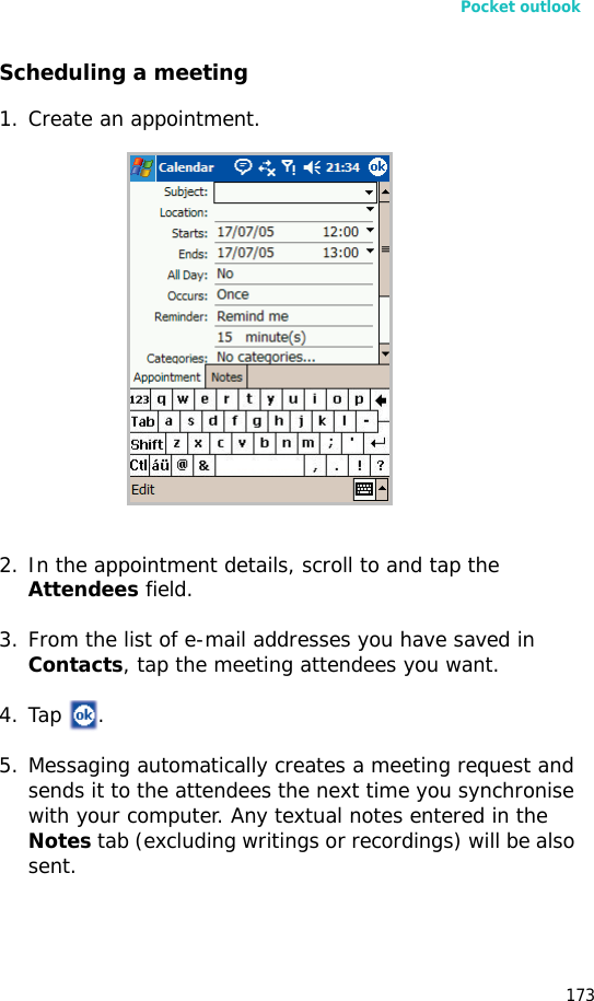 Pocket outlook173Scheduling a meeting1. Create an appointment.2. In the appointment details, scroll to and tap the Attendees field.3. From the list of e-mail addresses you have saved in Contacts, tap the meeting attendees you want.4. Tap .5. Messaging automatically creates a meeting request and sends it to the attendees the next time you synchronise with your computer. Any textual notes entered in the Notes tab (excluding writings or recordings) will be also sent.