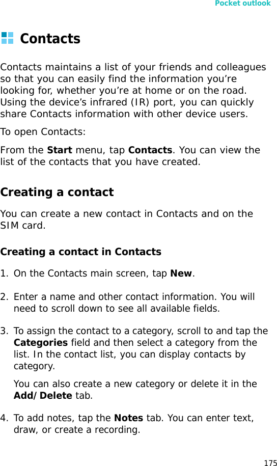 Pocket outlook175ContactsContacts maintains a list of your friends and colleagues so that you can easily find the information you’re looking for, whether you’re at home or on the road. Using the device’s infrared (IR) port, you can quickly share Contacts information with other device users.To open Contacts:From the Start menu, tap Contacts. You can view the list of the contacts that you have created.Creating a contactYou can create a new contact in Contacts and on the SIM card.Creating a contact in Contacts1. On the Contacts main screen, tap New.2. Enter a name and other contact information. You will need to scroll down to see all available fields.3. To assign the contact to a category, scroll to and tap the Categories field and then select a category from the list. In the contact list, you can display contacts by category.You can also create a new category or delete it in the Add/Delete tab.4. To add notes, tap the Notes tab. You can enter text, draw, or create a recording.