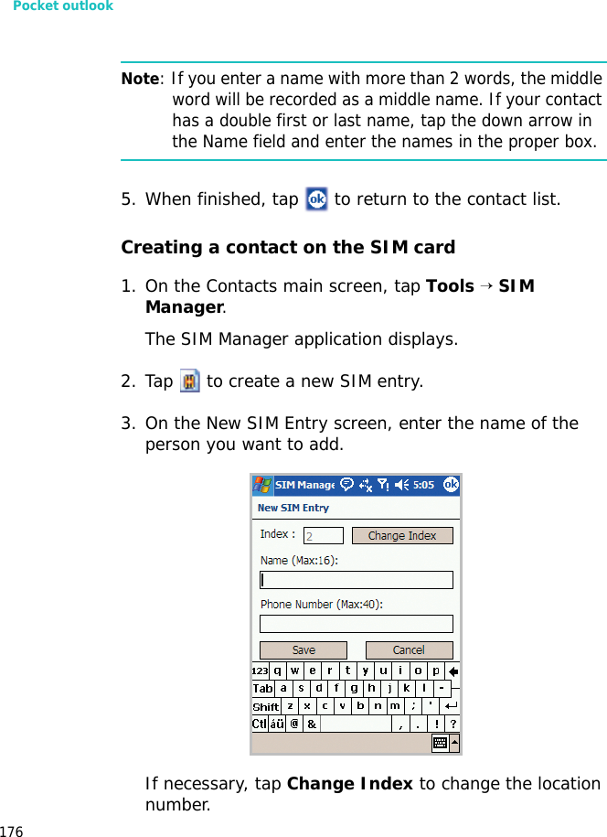 Pocket outlook176Note: If you enter a name with more than 2 words, the middle word will be recorded as a middle name. If your contact has a double first or last name, tap the down arrow in the Name field and enter the names in the proper box.5. When finished, tap to return to the contact list.Creating a contact on the SIM card1. On the Contacts main screen, tap Tools → SIM Manager.The SIM Manager application displays. 2. Tap to create a new SIM entry.3. On the New SIM Entry screen, enter the name of the person you want to add.If necessary, tap Change Index to change the location number.