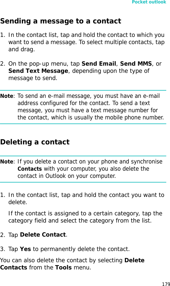 Pocket outlook179Sending a message to a contact1. In the contact list, tap and hold the contact to which you want to send a message. To select multiple contacts, tap and drag.2. On the pop-up menu, tap Send Email, Send MMS, or Send Text Message, depending upon the type of message to send.Note: To send an e-mail message, you must have an e-mail address configured for the contact. To send a text message, you must have a text message number for the contact, which is usually the mobile phone number.Deleting a contactNote: If you delete a contact on your phone and synchronise Contacts with your computer, you also delete the contact in Outlook on your computer.1. In the contact list, tap and hold the contact you want to delete.If the contact is assigned to a certain category, tap the category field and select the category from the list.2. Tap Delete Contact.3. Tap Yes to permanently delete the contact.You can also delete the contact by selecting Delete Contacts from the Tools menu.