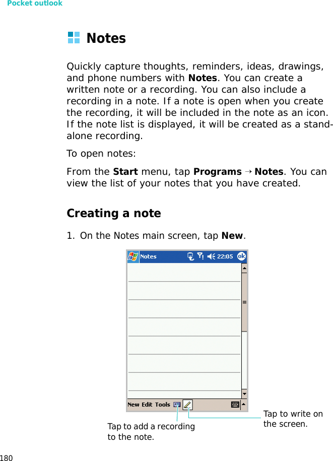 Pocket outlook180NotesQuickly capture thoughts, reminders, ideas, drawings, and phone numbers with Notes. You can create a written note or a recording. You can also include a recording in a note. If a note is open when you create the recording, it will be included in the note as an icon. If the note list is displayed, it will be created as a stand-alone recording.To open notes:From the Start menu, tap Programs → Notes. You can view the list of your notes that you have created.Creating a note1. On the Notes main screen, tap New.Tap to write on the screen.Tap to add a recording to the note.