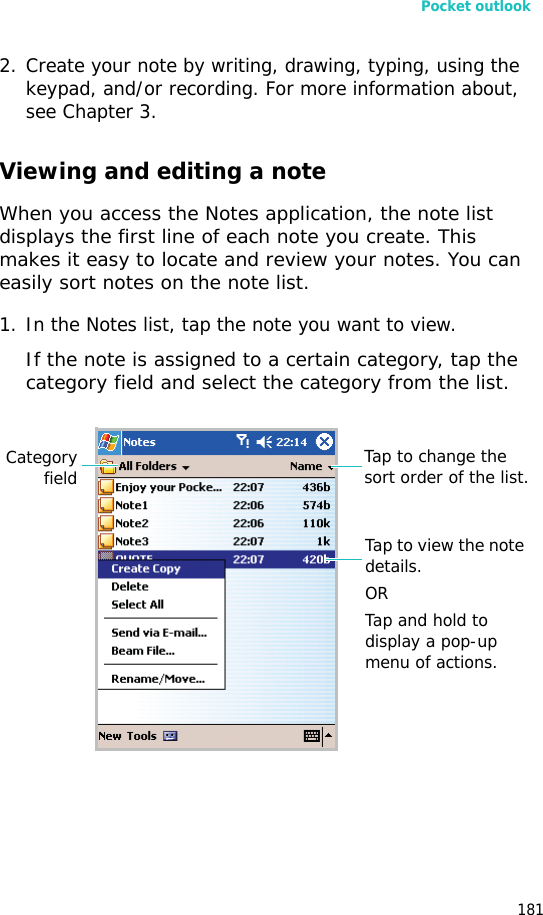 Pocket outlook1812. Create your note by writing, drawing, typing, using the keypad, and/or recording. For more information about, see Chapter 3.Viewing and editing a noteWhen you access the Notes application, the note list displays the first line of each note you create. This makes it easy to locate and review your notes. You can easily sort notes on the note list.1. In the Notes list, tap the note you want to view. If the note is assigned to a certain category, tap the category field and select the category from the list.Tap to change the sort order of the list.Tap to view the note details.ORTap and hold to display a pop-up menu of actions.Categoryfield