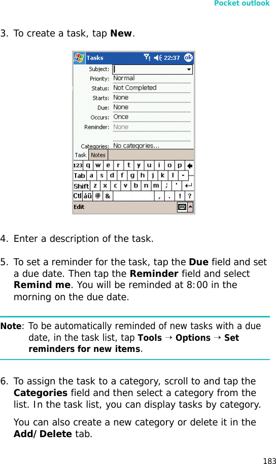 Pocket outlook1833. To create a task, tap New.4. Enter a description of the task.5. To set a reminder for the task, tap the Due field and set a due date. Then tap the Reminder field and select Remind me. You will be reminded at 8:00 in the morning on the due date.Note: To be automatically reminded of new tasks with a due date, in the task list, tap Tools → Options → Set reminders for new items.6. To assign the task to a category, scroll to and tap the Categories field and then select a category from the list. In the task list, you can display tasks by category.You can also create a new category or delete it in the Add/Delete tab.