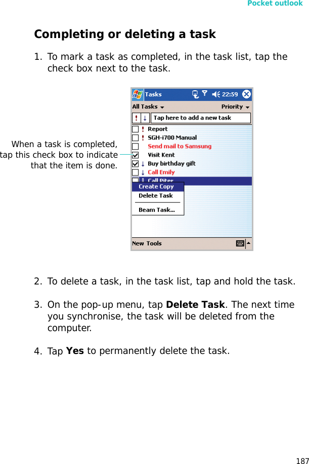 Pocket outlook187Completing or deleting a task1. To mark a task as completed, in the task list, tap the check box next to the task.2. To delete a task, in the task list, tap and hold the task.3. On the pop-up menu, tap Delete Task. The next time you synchronise, the task will be deleted from the computer.4. Tap Yes to permanently delete the task.When a task is completed,tap this check box to indicatethat the item is done.