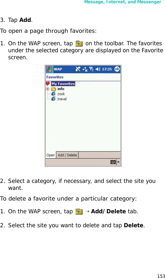 Message, Internet, and Messenger1533. Tap Add.To open a page through favorites:1. On the WAP screen, tap on the toolbar. The favorites under the selected category are displayed on the Favorite screen.2. Select a category, if necessary, and select the site you want.To delete a favorite under a particular category:1. On the WAP screen, tap → Add/Delete tab.2. Select the site you want to delete and tap Delete.