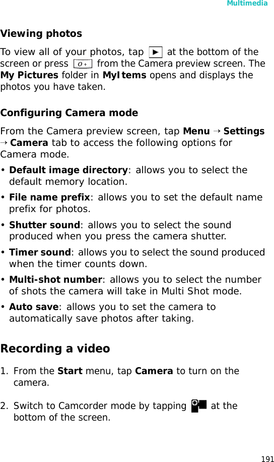 Multimedia191Viewing photosTo view all of your photos, tap at the bottom of the screen or press from the Camera preview screen. The My Pictures folder in MyItems opens and displays the photos you have taken.Configuring Camera modeFrom the Camera preview screen, tap Menu → Settings → Camera tab to access the following options for Camera mode.•Default image directory: allows you to select the default memory location.•File name prefix: allows you to set the default name prefix for photos.•Shutter sound: allows you to select the sound produced when you press the camera shutter.•Timer sound: allows you to select the sound produced when the timer counts down.•Multi-shot number: allows you to select the number of shots the camera will take in Multi Shot mode.•Auto save: allows you to set the camera to automatically save photos after taking.Recording a video1. From the Start menu, tap Camera to turn on the camera.2. Switch to Camcorder mode by tapping at the bottom of the screen.