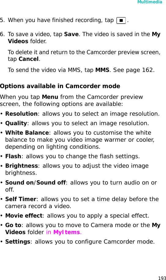 Multimedia1935. When you have finished recording, tap .6. To save a video, tap Save. The video is saved in the My Videos folder.To delete it and return to the Camcorder preview screen, tap Cancel. To send the video via MMS, tap MMS. See page 162.Options available in Camcorder modeWhen you tap Menu from the Camcorder preview screen, the following options are available:•Resolution: allows you to select an image resolution.•Quality: allows you to select an image resolution.•White Balance: allows you to customise the white balance to make you video image warmer or cooler, depending on lighting conditions.•Flash: allows you to change the flash settings.•Brightness: allows you to adjust the video image brightness.•Sound on/Sound off: allows you to turn audio on or off.•Self Timer: allows you to set a time delay before the camera record a video.•Movie effect: allows you to apply a special effect.•Go to: allows you to move to Camera mode or the My Videos folder in MyItems.•Settings: allows you to configure Camcorder mode.