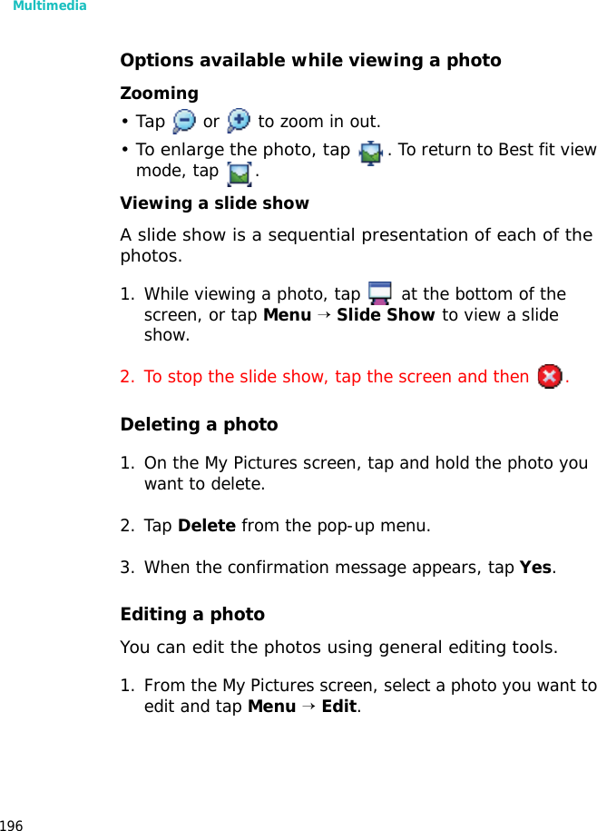 Multimedia196Options available while viewing a photoZooming•Tap or to zoom in out.• To enlarge the photo, tap . To return to Best fit view mode, tap .Viewing a slide showA slide show is a sequential presentation of each of the photos. 1. While viewing a photo, tap at the bottom of the screen, or tap Menu → Slide Show to view a slide show.2. To stop the slide show, tap the screen and then .Deleting a photo1. On the My Pictures screen, tap and hold the photo you want to delete.2. Tap Delete from the pop-up menu.3. When the confirmation message appears, tap Yes.Editing a photoYou can edit the photos using general editing tools.1. From the My Pictures screen, select a photo you want to edit and tap Menu → Edit.