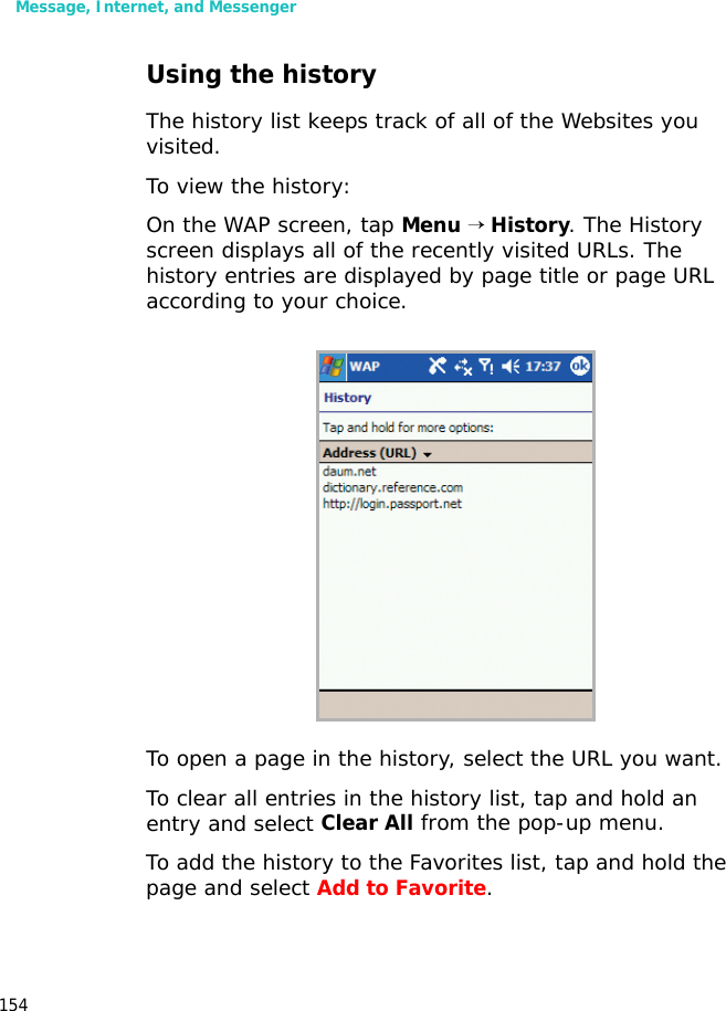 Message, Internet, and Messenger154Using the historyThe history list keeps track of all of the Websites you visited.To view the history:On the WAP screen, tap Menu → History. The History screen displays all of the recently visited URLs. The history entries are displayed by page title or page URL according to your choice. To open a page in the history, select the URL you want.To clear all entries in the history list, tap and hold an entry and select Clear All from the pop-up menu.To add the history to the Favorites list, tap and hold the page and select Add to Favorite.
