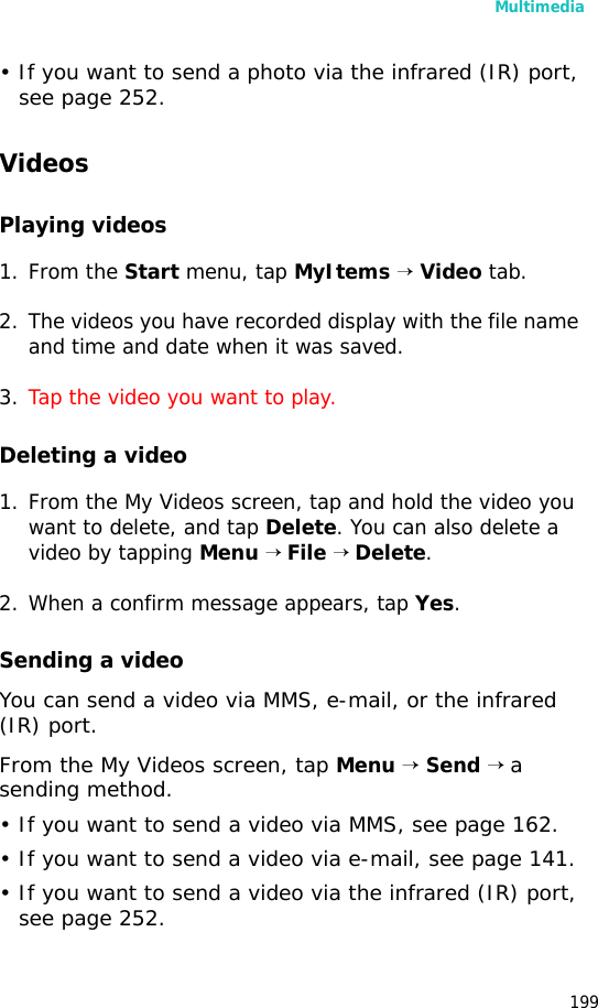 Multimedia199• If you want to send a photo via the infrared (IR) port, see page 252.VideosPlaying videos1. From the Start menu, tap MyItems → Video tab.2. The videos you have recorded display with the file name and time and date when it was saved.3. Tap the video you want to play.Deleting a video1. From the My Videos screen, tap and hold the video you want to delete, and tap Delete. You can also delete a video by tapping Menu → File → Delete.2. When a confirm message appears, tap Yes.Sending a videoYou can send a video via MMS, e-mail, or the infrared (IR) port.From the My Videos screen, tap Menu → Send → a sending method.• If you want to send a video via MMS, see page 162.• If you want to send a video via e-mail, see page 141.• If you want to send a video via the infrared (IR) port, see page 252.