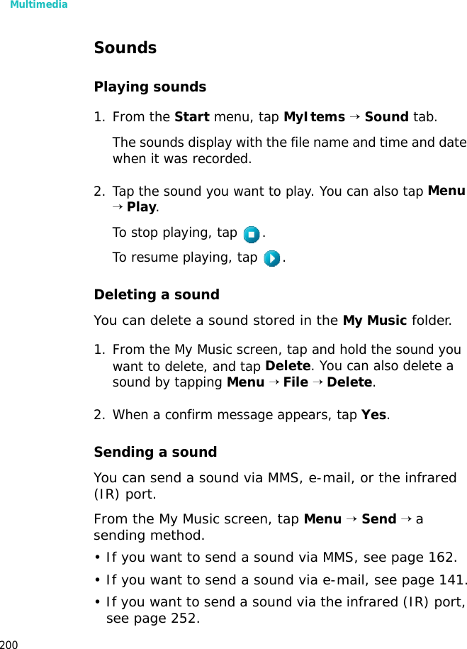 Multimedia200SoundsPlaying sounds1. From the Start menu, tap MyItems → Sound tab.The sounds display with the file name and time and date when it was recorded.2. Tap the sound you want to play. You can also tap Menu → Play. To stop playing, tap .To resume playing, tap .Deleting a soundYou can delete a sound stored in the My Music folder.1. From the My Music screen, tap and hold the sound you want to delete, and tap Delete. You can also delete a sound by tapping Menu → File → Delete.2. When a confirm message appears, tap Yes.Sending a soundYou can send a sound via MMS, e-mail, or the infrared (IR) port.From the My Music screen, tap Menu → Send → a sending method.• If you want to send a sound via MMS, see page 162.• If you want to send a sound via e-mail, see page 141.• If you want to send a sound via the infrared (IR) port, see page 252.