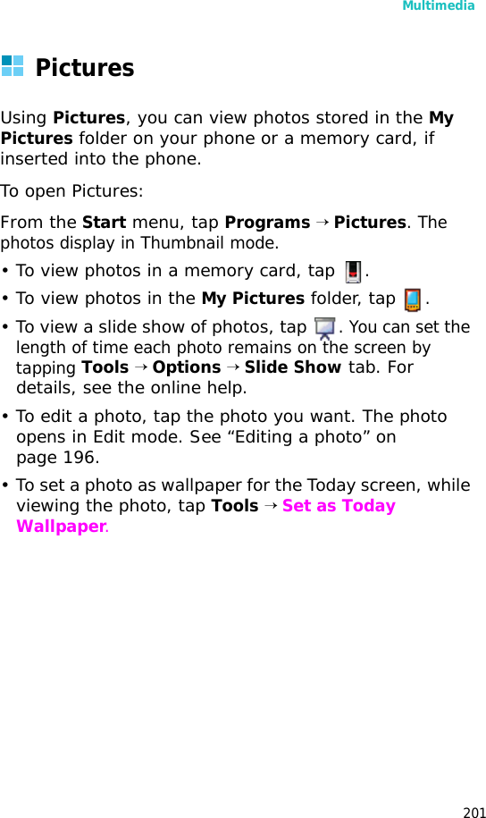 Multimedia201PicturesUsing Pictures, you can view photos stored in the My Pictures folder on your phone or a memory card, if inserted into the phone.To open Pictures:From the Start menu, tap Programs → Pictures. The photos display in Thumbnail mode.• To view photos in a memory card, tap .• To view photos in the My Pictures folder, tap .• To view a slide show of photos, tap . You can set the length of time each photo remains on the screen by tapping Tools → Options → Slide Show tab. For details, see the online help.• To edit a photo, tap the photo you want. The photo opens in Edit mode. See “Editing a photo” on page 196.• To set a photo as wallpaper for the Today screen, while viewing the photo, tap Tools → Set as Today Wallpaper.