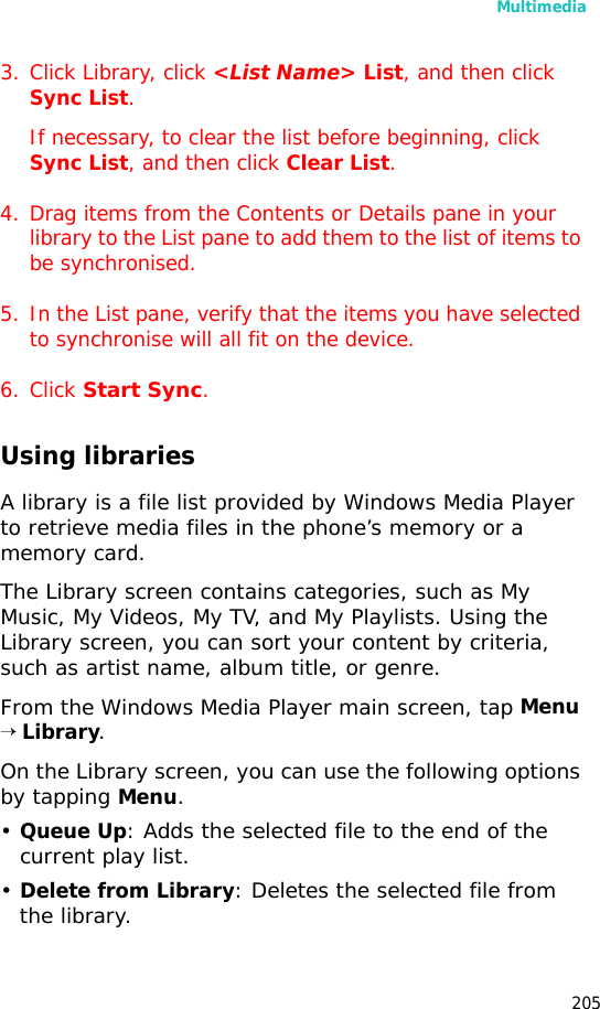 Multimedia2053. Click Library, click <List Name> List, and then click Sync List.If necessary, to clear the list before beginning, click Sync List, and then click Clear List.4. Drag items from the Contents or Details pane in your library to the List pane to add them to the list of items to be synchronised.5. In the List pane, verify that the items you have selected to synchronise will all fit on the device.6. Click Start Sync.Using librariesA library is a file list provided by Windows Media Player to retrieve media files in the phone’s memory or a memory card.The Library screen contains categories, such as My Music, My Videos, My TV, and My Playlists. Using the Library screen, you can sort your content by criteria, such as artist name, album title, or genre.From the Windows Media Player main screen, tap Menu → Library.On the Library screen, you can use the following options by tapping Menu.•Queue Up: Adds the selected file to the end of the current play list. •Delete from Library: Deletes the selected file from the library.