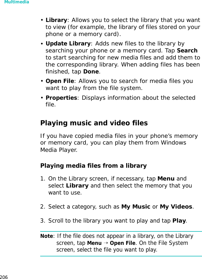 Multimedia206•Library: Allows you to select the library that you want to view (for example, the library of files stored on your phone or a memory card).•Update Library: Adds new files to the library by searching your phone or a memory card. Tap Search to start searching for new media files and add them to the corresponding library. When adding files has been finished, tap Done.•Open File: Allows you to search for media files you want to play from the file system.•Properties: Displays information about the selected file.Playing music and video filesIf you have copied media files in your phone’s memory or memory card, you can play them from Windows Media Player.Playing media files from a library1. On the Library screen, if necessary, tap Menu and select Library and then select the memory that you want to use.2. Select a category, such as My Music or My Videos.3. Scroll to the library you want to play and tap Play.Note: If the file does not appear in a library, on the Library screen, tap Menu → Open File. On the File System screen, select the file you want to play.