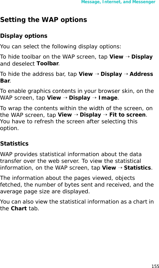 Message, Internet, and Messenger155Setting the WAP optionsDisplay optionsYou can select the following display options:To hide toolbar on the WAP screen, tap View → Display and deselect Toolbar.To hide the address bar, tap View → Display → Address Bar.To enable graphics contents in your browser skin, on the WAP screen, tap View → Display → Image.To wrap the contents within the width of the screen, on the WAP screen, tap View → Display → Fit to screen. You have to refresh the screen after selecting this option.StatisticsWAP provides statistical information about the data transfer over the web server. To view the statistical information, on the WAP screen, tap View → Statistics. The information about the pages viewed, objects fetched, the number of bytes sent and received, and the average page size are displayed.You can also view the statistical information as a chart in the Chart tab.