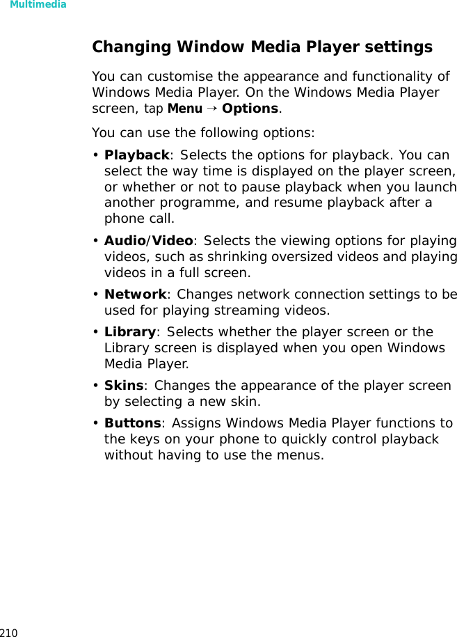 Multimedia210Changing Window Media Player settingsYou can customise the appearance and functionality of Windows Media Player. On the Windows Media Player screen, tap Menu → Options.You can use the following options:•Playback: Selects the options for playback. You can select the way time is displayed on the player screen, or whether or not to pause playback when you launch another programme, and resume playback after a phone call.•Audio/Video: Selects the viewing options for playing videos, such as shrinking oversized videos and playing videos in a full screen.•Network: Changes network connection settings to be used for playing streaming videos.•Library: Selects whether the player screen or the Library screen is displayed when you open Windows Media Player.•Skins: Changes the appearance of the player screen by selecting a new skin.•Buttons: Assigns Windows Media Player functions to the keys on your phone to quickly control playback without having to use the menus.