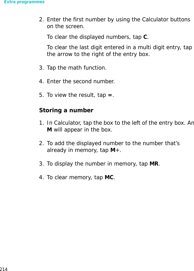 Extra programmes2142. Enter the first number by using the Calculator buttons on the screen.To clear the displayed numbers, tap C.To clear the last digit entered in a multi digit entry, tap the arrow to the right of the entry box.3. Tap the math function.4. Enter the second number.5. To view the result, tap =.Storing a number1. In Calculator, tap the box to the left of the entry box. An M will appear in the box.2. To add the displayed number to the number that’s already in memory, tap M+.3. To display the number in memory, tap MR.4. To clear memory, tap MC.