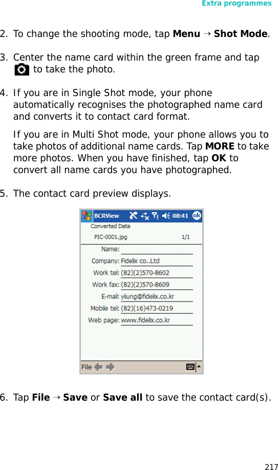 Extra programmes2172. To change the shooting mode, tap Menu → Shot Mode.3. Center the name card within the green frame and tap to take the photo.4. If you are in Single Shot mode, your phone automatically recognises the photographed name card and converts it to contact card format.If you are in Multi Shot mode, your phone allows you to take photos of additional name cards. Tap MORE to take more photos. When you have finished, tap OK to convert all name cards you have photographed.5. The contact card preview displays.6. Tap File → Save or Save all to save the contact card(s).