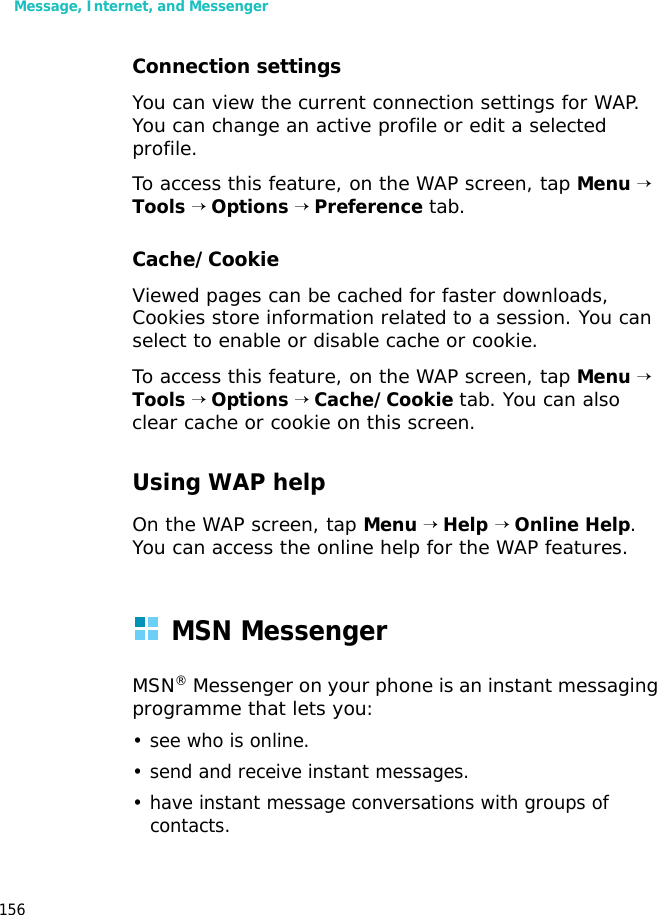 Message, Internet, and Messenger156Connection settingsYou can view the current connection settings for WAP. You can change an active profile or edit a selected profile.To access this feature, on the WAP screen, tap Menu → Tools → Options → Preference tab.Cache/CookieViewed pages can be cached for faster downloads, Cookies store information related to a session. You can select to enable or disable cache or cookie. To access this feature, on the WAP screen, tap Menu → Tools → Options → Cache/Cookie tab. You can also clear cache or cookie on this screen.Using WAP helpOn the WAP screen, tap Menu → Help → Online Help. You can access the online help for the WAP features.MSN MessengerMSN® Messenger on your phone is an instant messaging programme that lets you:• see who is online.• send and receive instant messages.• have instant message conversations with groups of contacts.