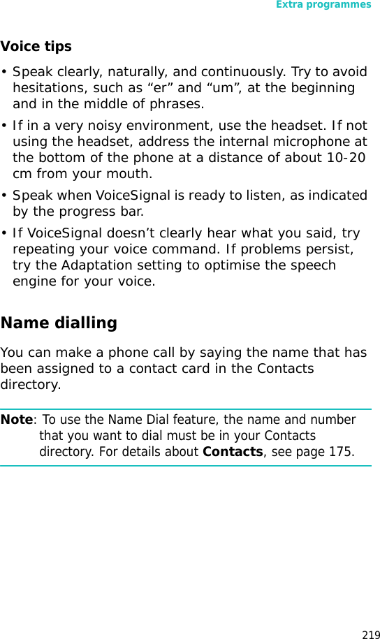 Extra programmes219Voice tips• Speak clearly, naturally, and continuously. Try to avoid hesitations, such as “er” and “um”, at the beginning and in the middle of phrases.• If in a very noisy environment, use the headset. If not using the headset, address the internal microphone at the bottom of the phone at a distance of about 10-20 cm from your mouth.• Speak when VoiceSignal is ready to listen, as indicated by the progress bar.• If VoiceSignal doesn’t clearly hear what you said, try repeating your voice command. If problems persist, try the Adaptation setting to optimise the speech engine for your voice.Name diallingYou can make a phone call by saying the name that has been assigned to a contact card in the Contacts directory.Note: To use the Name Dial feature, the name and number that you want to dial must be in your Contacts directory. For details about Contacts, see page 175.