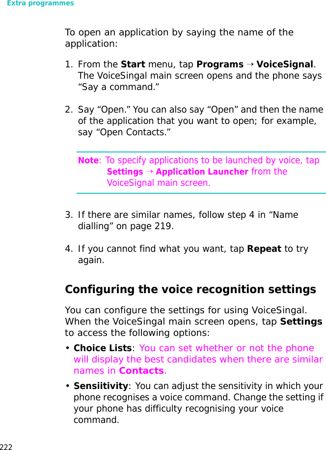 Extra programmes222To open an application by saying the name of the application:1. From the Start menu, tap Programs → VoiceSignal. The VoiceSingal main screen opens and the phone says “Say a command.”2. Say “Open.” You can also say “Open” and then the name of the application that you want to open; for example, say “Open Contacts.”Note: To specify applications to be launched by voice, tap Settings → Application Launcher from the VoiceSignal main screen.3. If there are similar names, follow step 4 in “Name dialling” on page 219.4. If you cannot find what you want, tap Repeat to try again.Configuring the voice recognition settingsYou can configure the settings for using VoiceSingal. When the VoiceSingal main screen opens, tap Settings to access the following options:•Choice Lists: You can set whether or not the phone will display the best candidates when there are similar names in Contacts.•Sensiitivity: You can adjust the sensitivity in which your phone recognises a voice command. Change the setting if your phone has difficulty recognising your voice command.