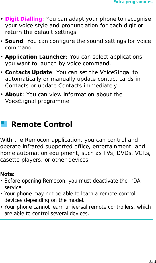 Extra programmes223•Digit Dialling: You can adapt your phone to recognise your voice style and pronunciation for each digit or return the default settings.•Sound: You can configure the sound settings for voice command.•Application Launcher: You can select applications you want to launch by voice command.•Contacts Update: You can set the VoiceSingal to automatically or manually update contact cards in Contacts or update Contacts immediately.•About: You can view information about the VoiceSignal programme.Remote ControlWith the Remocon application, you can control and operate infrared supported office, entertainment, and home automation equipment, such as TVs, DVDs, VCRs, casette players, or other devices.Note:• Before opening Remocon, you must deactivate the IrDA service.• Your phone may not be able to learn a remote control devices depending on the model.• Your phone cannot learn universal remote controllers, which are able to control several devices.