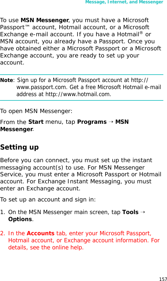 Message, Internet, and Messenger157To use MSN Messenger, you must have a Microsoft Passport™ account, Hotmail account, or a Microsoft Exchange e-mail account. If you have a Hotmail® or MSN account, you already have a Passport. Once you have obtained either a Microsoft Passport or a Microsoft Exchange account, you are ready to set up your account.Note: Sign up for a Microsoft Passport account at http://www.passport.com. Get a free Microsoft Hotmail e-mail address at http://www.hotmail.com.To open MSN Messenger:From the Start menu, tap Programs → MSN Messenger.Setting upBefore you can connect, you must set up the instant messaging account(s) to use. For MSN Messenger Service, you must enter a Microsoft Passport or Hotmail account. For Exchange Instant Messaging, you must enter an Exchange account.To set up an account and sign in:1. On the MSN Messenger main screen, tap Tools → Options.2. In the Accounts tab, enter your Microsoft Passport, Hotmail account, or Exchange account information. For details, see the online help.