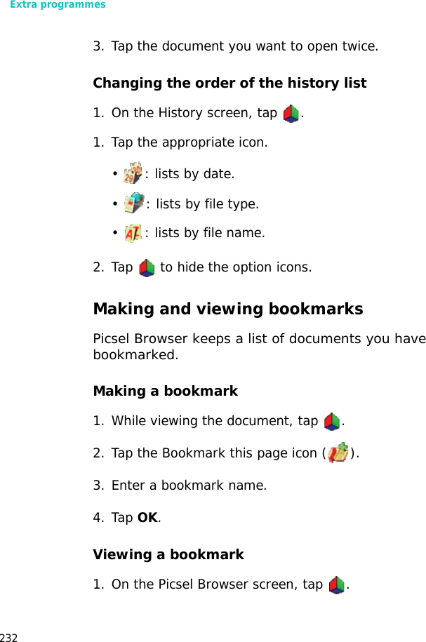 Extra programmes2323. Tap the document you want to open twice.Changing the order of the history list1. On the History screen, tap .1. Tap the appropriate icon.• : lists by date.• : lists by file type.• : lists by file name.2. Tap to hide the option icons.Making and viewing bookmarksPicsel Browser keeps a list of documents you have bookmarked.Making a bookmark1. While viewing the document, tap .2. Tap the Bookmark this page icon ( ).3. Enter a bookmark name.4. Tap OK.Viewing a bookmark1. On the Picsel Browser screen, tap .