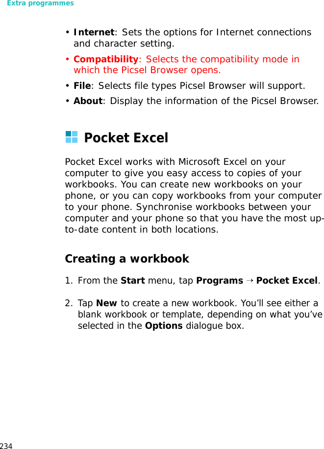 Extra programmes234•Internet: Sets the options for Internet connections and character setting.•Compatibility: Selects the compatibility mode in which the Picsel Browser opens. •File: Selects file types Picsel Browser will support.•About: Display the information of the Picsel Browser.Pocket ExcelPocket Excel works with Microsoft Excel on your computer to give you easy access to copies of your workbooks. You can create new workbooks on your phone, or you can copy workbooks from your computer to your phone. Synchronise workbooks between your computer and your phone so that you have the most up-to-date content in both locations.Creating a workbook1. From the Start menu, tap Programs → Pocket Excel.2. Tap New to create a new workbook. You’ll see either a blank workbook or template, depending on what you’ve selected in the Options dialogue box.