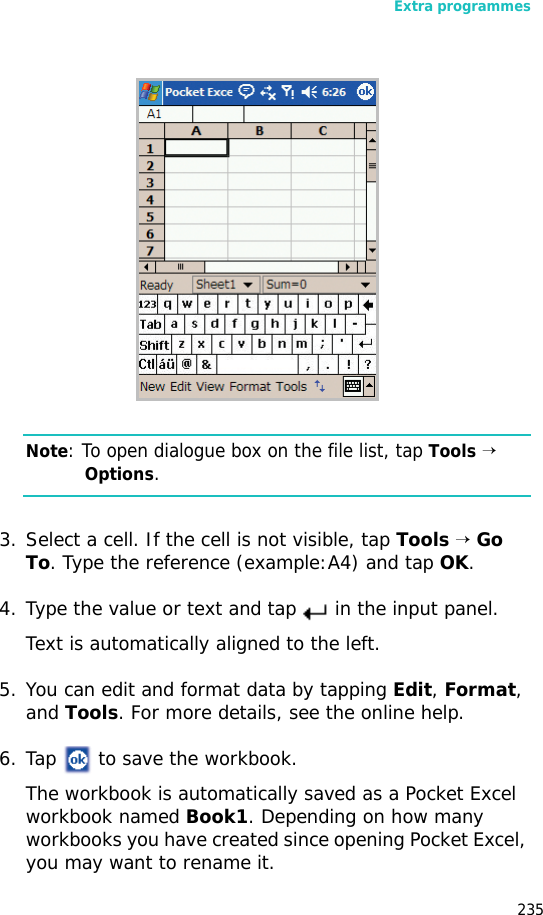 Extra programmes235Note: To open dialogue box on the file list, tap Tools → Options.3. Select a cell. If the cell is not visible, tap Tools → Go To. Type the reference (example:A4) and tap OK.4. Type the value or text and tap in the input panel. Text is automatically aligned to the left.5. You can edit and format data by tapping Edit, Format, and Tools. For more details, see the online help.6. Tap to save the workbook.The workbook is automatically saved as a Pocket Excel workbook named Book1. Depending on how many workbooks you have created since opening Pocket Excel, you may want to rename it.