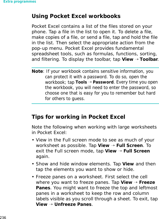Extra programmes236Using Pocket Excel workbooksPocket Excel contains a list of the files stored on your phone. Tap a file in the list to open it. To delete a file, make copies of a file, or send a file, tap and hold the file in the list. Then select the appropriate action from the pop-up menu. Pocket Excel provides fundamental spreadsheet tools, such as formulas, functions, sorting, and filtering. To display the toolbar, tap View → Toolbar.Note: If your workbook contains sensitive information, you can protect it with a password. To do so, open the workbook; tap Tools → Password. Every time you open the workbook, you will need to enter the password, so choose one that is easy for you to remember but hard for others to guess.Tips for working in Pocket ExcelNote the following when working with large worksheets in Pocket Excel:• View in the Full screen mode to see as much of your worksheet as possible. Tap View → Full Screen. To exit the Full screen mode, tap View → Full Screen again.• Show and hide window elements. Tap View and then tap the elements you want to show or hide.• Freeze panes on a worksheet. First select the cell where you want to freeze panes. Tap View → Freeze Panes. You might want to freeze the top and leftmost panes in a worksheet to keep the row and column labels visible as you scroll through a sheet. To exit, tap View → Unfreeze Panes.