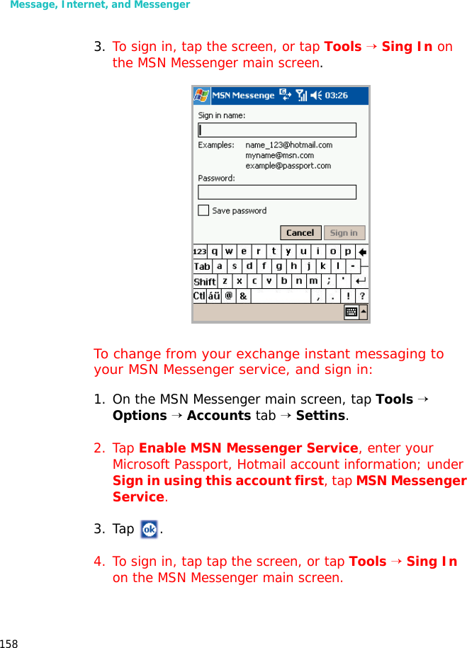 Message, Internet, and Messenger1583. To sign in, tap the screen, or tap Tools → Sing In on the MSN Messenger main screen.To change from your exchange instant messaging to your MSN Messenger service, and sign in:1. On the MSN Messenger main screen, tap Tools → Options → Accounts tab → Settins.2. Tap Enable MSN Messenger Service, enter your Microsoft Passport, Hotmail account information; under Sign in using this account first, tap MSN Messenger Service.3. Tap .4. To sign in, tap tap the screen, or tap Tools → Sing In on the MSN Messenger main screen.