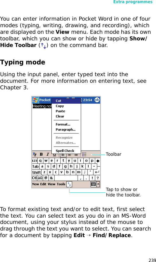 Extra programmes239You can enter information in Pocket Word in one of four modes (typing, writing, drawing, and recording), which are displayed on the View menu. Each mode has its own toolbar, which you can show or hide by tapping Show/Hide Toolbar () on the command bar.Typing modeUsing the input panel, enter typed text into the document. For more information on entering text, see Chapter 3.To format existing text and/or to edit text, first select the text. You can select text as you do in an MS-Word document, using your stylus instead of the mouse to drag through the text you want to select. You can search for a document by tapping Edit → Find/Replace.Tap to show or hide the toolbar.Toolbar