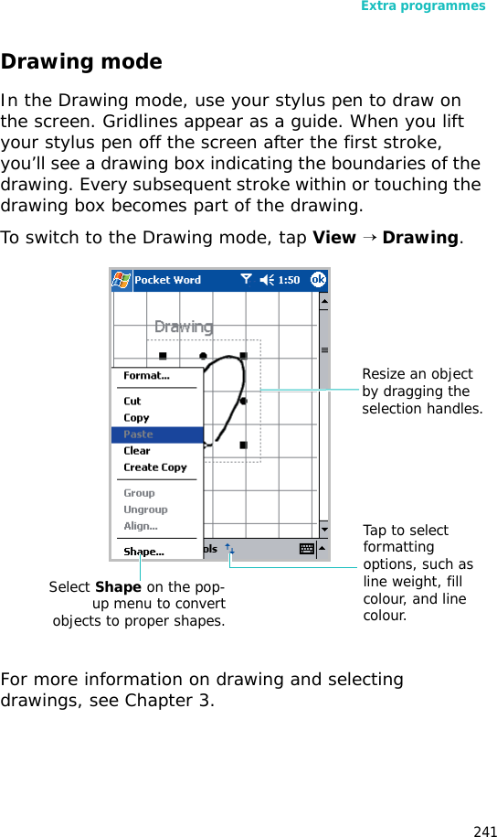 Extra programmes241Drawing modeIn the Drawing mode, use your stylus pen to draw on the screen. Gridlines appear as a guide. When you lift your stylus pen off the screen after the first stroke, you’ll see a drawing box indicating the boundaries of the drawing. Every subsequent stroke within or touching the drawing box becomes part of the drawing. To switch to the Drawing mode, tap View → Drawing.For more information on drawing and selecting drawings, see Chapter 3.Resize an object by dragging the selection handles.Tap to select formatting options, such as line weight, fill colour, and line colour.Select Shape on the pop-up menu to convertobjects to proper shapes.