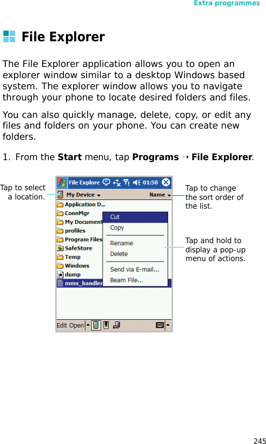 Extra programmes245File ExplorerThe File Explorer application allows you to open an explorer window similar to a desktop Windows based system. The explorer window allows you to navigate through your phone to locate desired folders and files.You can also quickly manage, delete, copy, or edit any files and folders on your phone. You can create new folders.1. From the Start menu, tap Programs → File Explorer.Tap to change the sort order of the list.Tap to selecta location.Tap and hold to display a pop-up menu of actions.