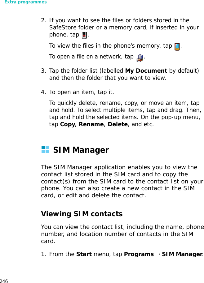 Extra programmes2462. If you want to see the files or folders stored in the SafeStore folder or a memory card, if inserted in your phone, tap .To view the files in the phone’s memory, tap .To open a file on a network, tap .3. Tap the folder list (labelled My Document by default) and then the folder that you want to view.4. To open an item, tap it. To quickly delete, rename, copy, or move an item, tap and hold. To select multiple items, tap and drag. Then, tap and hold the selected items. On the pop-up menu, tap Copy, Rename, Delete, and etc.SIM ManagerThe SIM Manager application enables you to view the contact list stored in the SIM card and to copy the contact(s) from the SIM card to the contact list on your phone. You can also create a new contact in the SIM card, or edit and delete the contact.Viewing SIM contactsYou can view the contact list, including the name, phone number, and location number of contacts in the SIM card.1. From the Start menu, tap Programs → SIM Manager.
