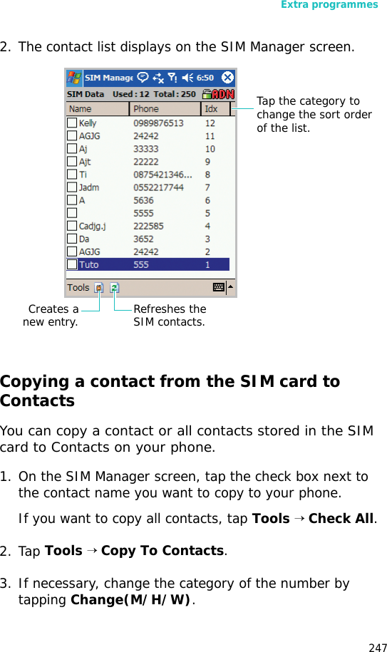 Extra programmes2472. The contact list displays on the SIM Manager screen.Copying a contact from the SIM card to ContactsYou can copy a contact or all contacts stored in the SIM card to Contacts on your phone.1. On the SIM Manager screen, tap the check box next to the contact name you want to copy to your phone.If you want to copy all contacts, tap Tools → Check All.2. Tap Tools → Copy To Contacts.3. If necessary, change the category of the number by tapping Change(M/H/W).Refreshes the SIM contacts.Tap the category to change the sort order of the list.Creates anew entry.