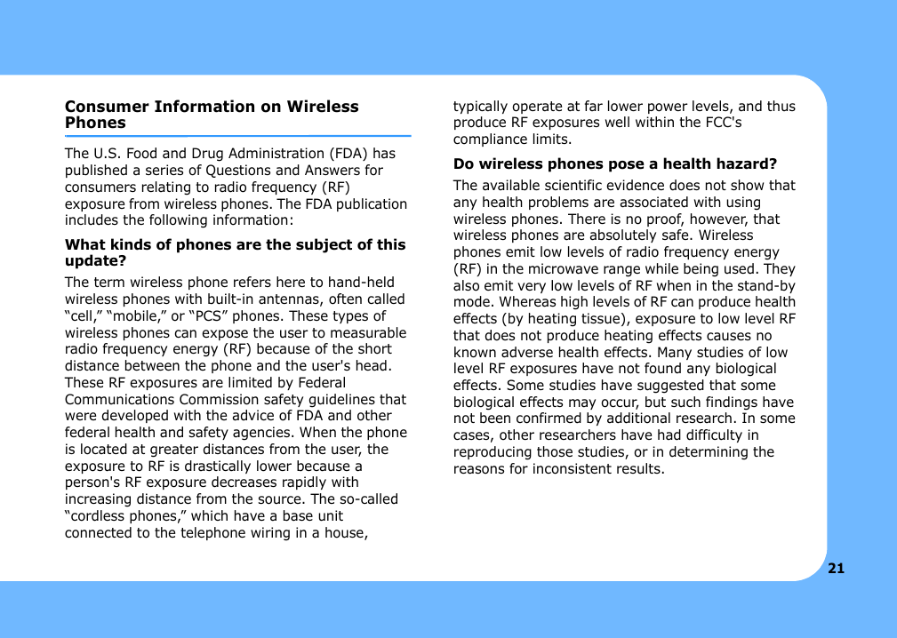 21Consumer Information on Wireless PhonesThe U.S. Food and Drug Administration (FDA) has published a series of Questions and Answers for consumers relating to radio frequency (RF) exposure from wireless phones. The FDA publication includes the following information:What kinds of phones are the subject of this update?The term wireless phone refers here to hand-held wireless phones with built-in antennas, often called “cell,” “mobile,” or “PCS” phones. These types of wireless phones can expose the user to measurable radio frequency energy (RF) because of the short distance between the phone and the user&apos;s head. These RF exposures are limited by Federal Communications Commission safety guidelines that were developed with the advice of FDA and other federal health and safety agencies. When the phone is located at greater distances from the user, the exposure to RF is drastically lower because a person&apos;s RF exposure decreases rapidly with increasing distance from the source. The so-called “cordless phones,” which have a base unit connected to the telephone wiring in a house, typically operate at far lower power levels, and thus produce RF exposures well within the FCC&apos;s compliance limits.Do wireless phones pose a health hazard?The available scientific evidence does not show that any health problems are associated with using wireless phones. There is no proof, however, that wireless phones are absolutely safe. Wireless phones emit low levels of radio frequency energy (RF) in the microwave range while being used. They also emit very low levels of RF when in the stand-by mode. Whereas high levels of RF can produce health effects (by heating tissue), exposure to low level RF that does not produce heating effects causes no known adverse health effects. Many studies of low level RF exposures have not found any biological effects. Some studies have suggested that some biological effects may occur, but such findings have not been confirmed by additional research. In some cases, other researchers have had difficulty in reproducing those studies, or in determining the reasons for inconsistent results.