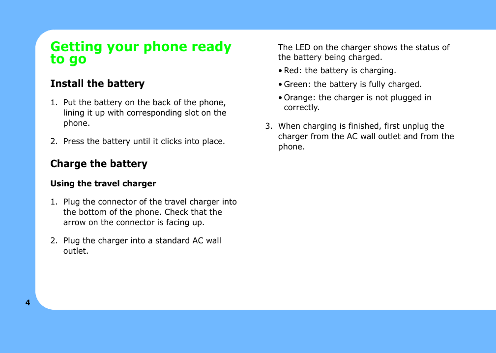 4Getting your phone ready to goInstall the battery1. Put the battery on the back of the phone, lining it up with corresponding slot on the phone.2. Press the battery until it clicks into place. Charge the batteryUsing the travel charger1. Plug the connector of the travel charger into the bottom of the phone. Check that the arrow on the connector is facing up.2. Plug the charger into a standard AC wall outlet.The LED on the charger shows the status of the battery being charged.• Red: the battery is charging.• Green: the battery is fully charged.• Orange: the charger is not plugged in correctly.3. When charging is finished, first unplug the charger from the AC wall outlet and from the phone. 
