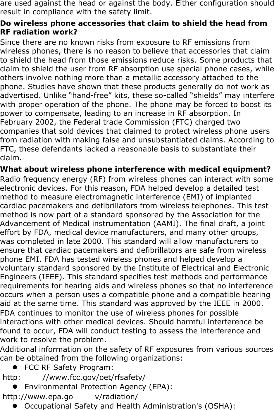 are used against the head or against the body. Either configuration should result in compliance with the safety limit. Do wireless phone accessories that claim to shield the head from RF radiation work? Since there are no known risks from exposure to RF emissions from wireless phones, there is no reason to believe that accessories that claim to shield the head from those emissions reduce risks. Some products that claim to shield the user from RF absorption use special phone cases, while others involve nothing more than a metallic accessory attached to the phone. Studies have shown that these products generally do not work as advertised. Unlike “hand-free” kits, these so-called “shields” may interfere with proper operation of the phone. The phone may be forced to boost its power to compensate, leading to an increase in RF absorption. In February 2002, the Federal trade Commission (FTC) charged two companies that sold devices that claimed to protect wireless phone users from radiation with making false and unsubstantiated claims. According to FTC, these defendants lacked a reasonable basis to substantiate their claim. What about wireless phone interference with medical equipment? Radio frequency energy (RF) from wireless phones can interact with some electronic devices. For this reason, FDA helped develop a detailed test method to measure electromagnetic interference (EMI) of implanted cardiac pacemakers and defibrillators from wireless telephones. This test method is now part of a standard sponsored by the Association for the Advancement of Medical instrumentation (AAMI). The final draft, a joint effort by FDA, medical device manufacturers, and many other groups, was completed in late 2000. This standard will allow manufacturers to ensure that cardiac pacemakers and defibrillators are safe from wireless phone EMI. FDA has tested wireless phones and helped develop a voluntary standard sponsored by the Institute of Electrical and Electronic Engineers (IEEE). This standard specifies test methods and performance requirements for hearing aids and wireless phones so that no interference occurs when a person uses a compatible phone and a compatible hearing aid at the same time. This standard was approved by the IEEE in 2000. FDA continues to monitor the use of wireless phones for possible interactions with other medical devices. Should harmful interference be found to occur, FDA will conduct testing to assess the interference and work to resolve the problem. Additional information on the safety of RF exposures from various sources can be obtained from the following organizations: z FCC RF Safety Program:  http: //www.fcc.gov/oet/rfsafety/ z Environmental Protection Agency (EPA):  http://www.epa.go v/radiation/ z Occupational Safety and Health Administration&apos;s (OSHA):   