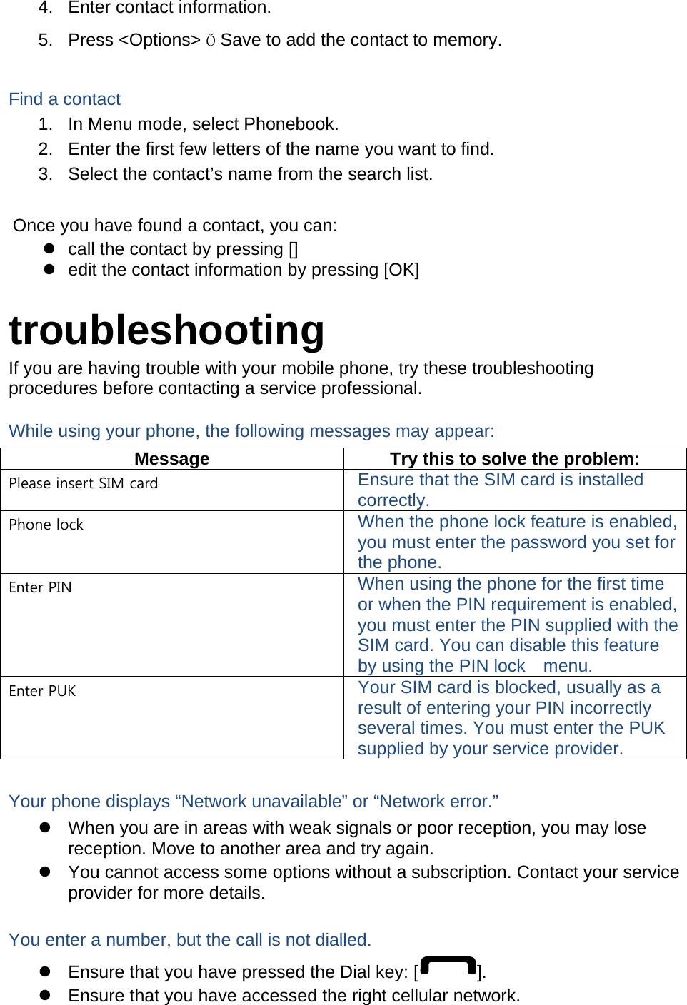 4.  Enter contact information. 5. Press &lt;Options&gt; Õ Save to add the contact to memory.  Find a contact 1.  In Menu mode, select Phonebook. 2.  Enter the first few letters of the name you want to find. 3.  Select the contact’s name from the search list.  Once you have found a contact, you can: z  call the contact by pressing [] z  edit the contact information by pressing [OK]  troubleshooting If you are having trouble with your mobile phone, try these troubleshooting procedures before contacting a service professional. While using your phone, the following messages may appear: Message  Try this to solve the problem: Please insert SIM card  Ensure that the SIM card is installed correctly. Phone lock  When the phone lock feature is enabled, you must enter the password you set for the phone. Enter PIN  When using the phone for the first time or when the PIN requirement is enabled, you must enter the PIN supplied with the SIM card. You can disable this feature by using the PIN lock    menu. Enter PUK  Your SIM card is blocked, usually as a result of entering your PIN incorrectly several times. You must enter the PUK supplied by your service provider.    Your phone displays “Network unavailable” or “Network error.” z  When you are in areas with weak signals or poor reception, you may lose reception. Move to another area and try again. z  You cannot access some options without a subscription. Contact your service provider for more details.  You enter a number, but the call is not dialled. z  Ensure that you have pressed the Dial key: [ ]. z  Ensure that you have accessed the right cellular network. 