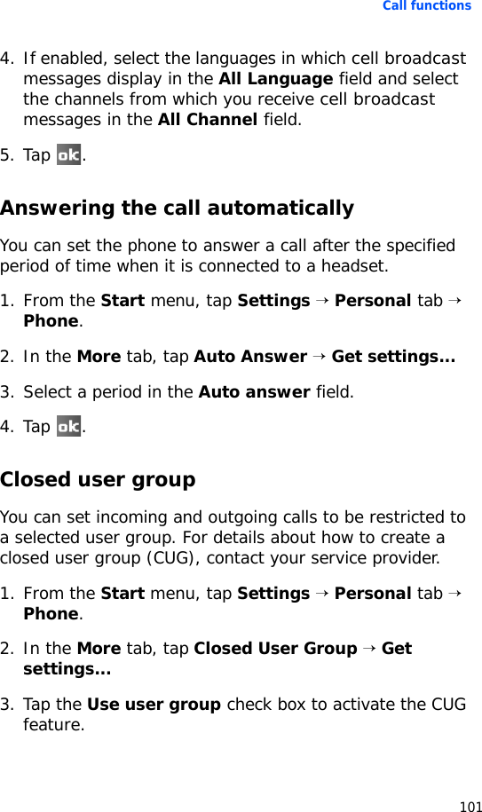 Call functions1014. If enabled, select the languages in which cell broadcast messages display in the All Language field and select the channels from which you receive cell broadcast messages in the All Channel field.5. Tap .Answering the call automaticallyYou can set the phone to answer a call after the specified period of time when it is connected to a headset.1. From the Start menu, tap Settings → Personal tab → Phone.2. In the More tab, tap Auto Answer → Get settings...3. Select a period in the Auto answer field.4. Tap .Closed user groupYou can set incoming and outgoing calls to be restricted to a selected user group. For details about how to create a closed user group (CUG), contact your service provider.1. From the Start menu, tap Settings → Personal tab → Phone.2. In the More tab, tap Closed User Group → Get settings...3. Tap the Use user group check box to activate the CUG feature. 
