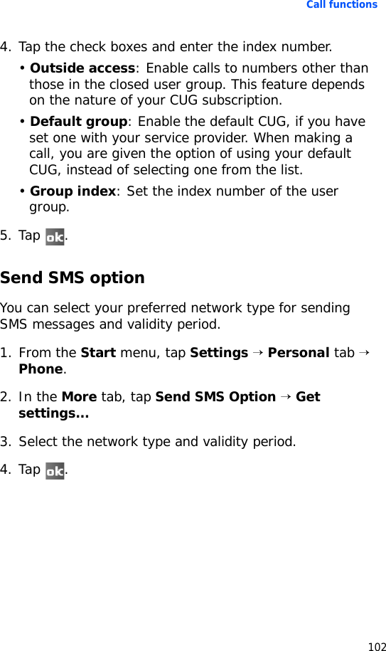 Call functions1024. Tap the check boxes and enter the index number. • Outside access: Enable calls to numbers other than those in the closed user group. This feature depends on the nature of your CUG subscription.• Default group: Enable the default CUG, if you have set one with your service provider. When making a call, you are given the option of using your default CUG, instead of selecting one from the list.• Group index: Set the index number of the user group.5. Tap .Send SMS optionYou can select your preferred network type for sending SMS messages and validity period.1. From the Start menu, tap Settings → Personal tab → Phone.2. In the More tab, tap Send SMS Option → Get settings...3. Select the network type and validity period.4. Tap .