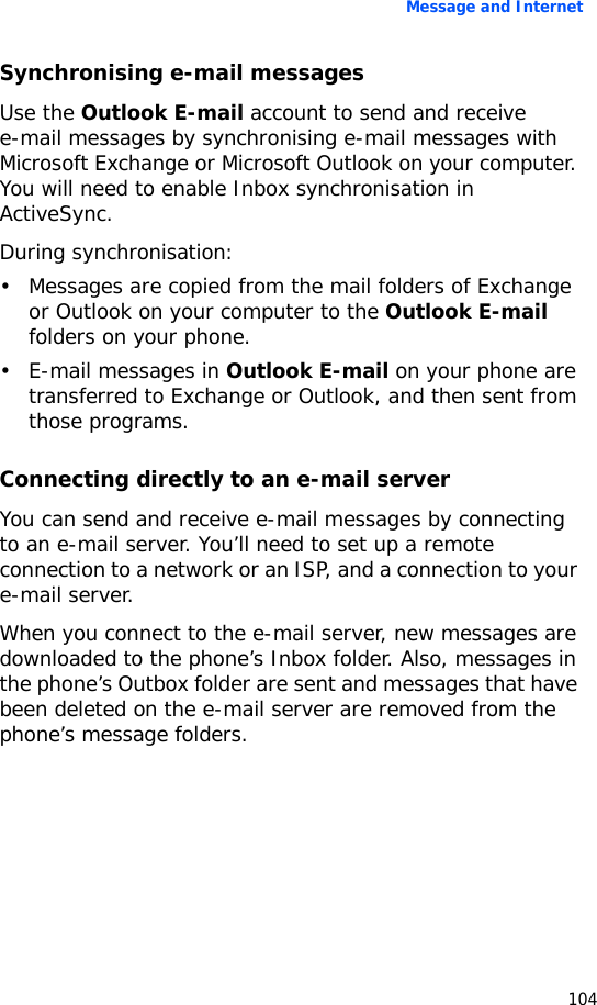 Message and Internet104Synchronising e-mail messagesUse the Outlook E-mail account to send and receive e-mail messages by synchronising e-mail messages with Microsoft Exchange or Microsoft Outlook on your computer. You will need to enable Inbox synchronisation in ActiveSync.During synchronisation:• Messages are copied from the mail folders of Exchange or Outlook on your computer to the Outlook E-mail folders on your phone.•E-mail messages in Outlook E-mail on your phone are transferred to Exchange or Outlook, and then sent from those programs.Connecting directly to an e-mail serverYou can send and receive e-mail messages by connecting to an e-mail server. You’ll need to set up a remote connection to a network or an ISP, and a connection to your e-mail server.When you connect to the e-mail server, new messages are downloaded to the phone’s Inbox folder. Also, messages in the phone’s Outbox folder are sent and messages that have been deleted on the e-mail server are removed from the phone’s message folders. 