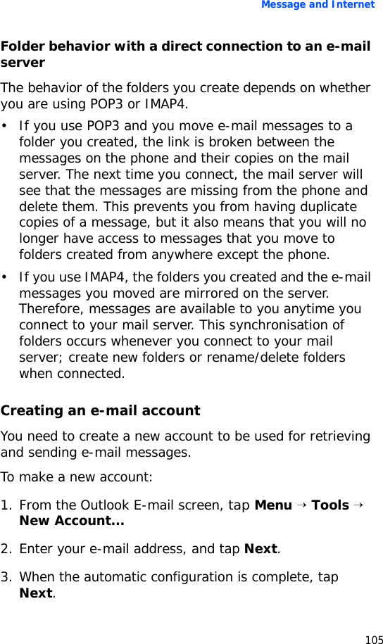 Message and Internet105Folder behavior with a direct connection to an e-mail serverThe behavior of the folders you create depends on whether you are using POP3 or IMAP4.• If you use POP3 and you move e-mail messages to a folder you created, the link is broken between the messages on the phone and their copies on the mail server. The next time you connect, the mail server will see that the messages are missing from the phone and delete them. This prevents you from having duplicate copies of a message, but it also means that you will no longer have access to messages that you move to folders created from anywhere except the phone.• If you use IMAP4, the folders you created and the e-mail messages you moved are mirrored on the server. Therefore, messages are available to you anytime you connect to your mail server. This synchronisation of folders occurs whenever you connect to your mail server; create new folders or rename/delete folders when connected.Creating an e-mail accountYou need to create a new account to be used for retrieving and sending e-mail messages.To make a new account:1. From the Outlook E-mail screen, tap Menu → Tools → New Account...2. Enter your e-mail address, and tap Next.3. When the automatic configuration is complete, tap Next.