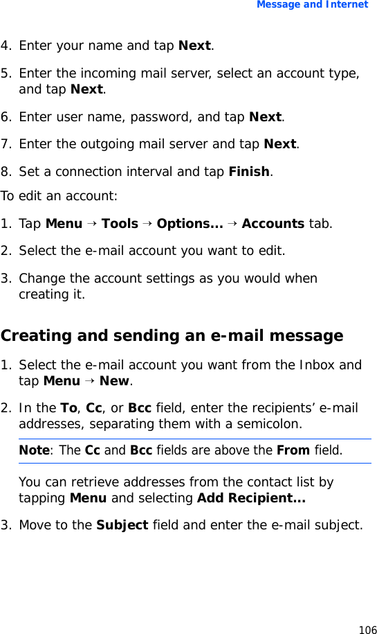Message and Internet1064. Enter your name and tap Next.5. Enter the incoming mail server, select an account type, and tap Next.6. Enter user name, password, and tap Next.7. Enter the outgoing mail server and tap Next.8. Set a connection interval and tap Finish.To edit an account:1. Tap Menu → Tools → Options... → Accounts tab.2. Select the e-mail account you want to edit.3. Change the account settings as you would when creating it.Creating and sending an e-mail message1. Select the e-mail account you want from the Inbox and tap Menu → New.2. In the To, Cc, or Bcc field, enter the recipients’ e-mail addresses, separating them with a semicolon.You can retrieve addresses from the contact list by tapping Menu and selecting Add Recipient...3. Move to the Subject field and enter the e-mail subject.Note: The Cc and Bcc fields are above the From field.