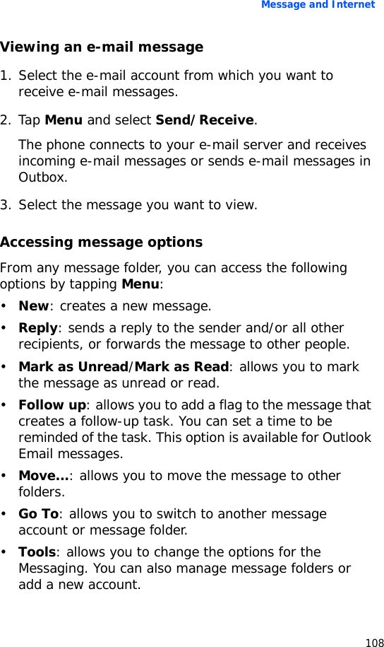 Message and Internet108Viewing an e-mail message1. Select the e-mail account from which you want to receive e-mail messages.2. Tap Menu and select Send/Receive.The phone connects to your e-mail server and receives incoming e-mail messages or sends e-mail messages in Outbox. 3. Select the message you want to view.Accessing message optionsFrom any message folder, you can access the following options by tapping Menu:•New: creates a new message.•Reply: sends a reply to the sender and/or all other recipients, or forwards the message to other people.•Mark as Unread/Mark as Read: allows you to mark the message as unread or read.•Follow up: allows you to add a flag to the message that creates a follow-up task. You can set a time to be reminded of the task. This option is available for Outlook Email messages.•Move...: allows you to move the message to other folders.•Go To: allows you to switch to another message account or message folder.•Tools: allows you to change the options for the Messaging. You can also manage message folders or add a new account.